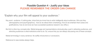 Possible Question 4 - Justify your Ideas
PLEASE REMEMBER THE ORDER CAN CHANGE
“Explain why your film will appeal to your audience.”
Key word - audience. If nothing else, show that you know how to write intelligently about audiences. Who are they
(demographics and psychographics), how do we attract them (marketing), how do we entertain them (Uses and
gratifications), how do we know we have succeeded (audience research, box office.)
But link to other key concepts also. Media language and representations obviously play a part in attracting audiences, and
attracting audiences is what institutions exist to do. So, ensure that you are always discussing one of these concepts.
Media terminology in every sentence. No waffly introductions or conclusions.
Reference to case studies always helps.
 