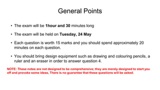 General Points
• The exam will be 1hour and 30 minutes long
• The exam will be held on Tuesday, 24 May
• Each question is worth 15 marks and you should spend approximately 20
minutes on each question.
• You should bring design equipment such as drawing and colouring pencils, a
ruler and an eraser in order to answer question 4.
NOTE: These notes are not designed to be comprehensive; they are merely designed to start you
off and provoke some ideas, There is no guarantee that these questions will be asked.
 