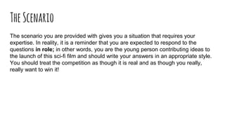 TheScenario
The scenario you are provided with gives you a situation that requires your
expertise. In reality, it is a reminder that you are expected to respond to the
questions in role; in other words, you are the young person contributing ideas to
the launch of this sci-fi film and should write your answers in an appropriate style.
You should treat the competition as though it is real and as though you really,
really want to win it!
 