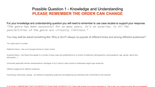 Possible Question 1 - Knowledge and Understanding
PLEASE REMEMBER THE ORDER CAN CHANGE
For your knowledge and understanding question you will need to remember to use case studies to support your response.
“The genre has been successful for so many years. It’s no surprise, is it? The
possibilities of the genre are virtually limitless.”
You may well be asked something like ‘Why is Sci-Fi always so popular at different times and among different audiences?’
You might want to consider:
Reflection theory - how sci-fi changes themes to match context
Audience theory - how these films appeal in a number of ways (uses and gratifications) to a number of audiences (demographics, psychographics, age, gender, genre fans,
aficionados...)
Universally applicable themes/ representations/ ideologies of sci fi used by major studios to deliberately target huge audiences
Different subgenres for different audiences
Franchising, transmedia, synergy - all methods of expanding audiences and deepening and extending their commitment to the narrative
 