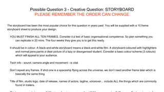 Possible Question 3 - Creative Question: STORYBOARD
PLEASE REMEMBER THE ORDER CAN CHANGE
The storyboard has been the most popular choice for this question in years past. You will be supplied with a 10 frame
storyboard sheet to produce your design.
YOU MUST FINISH ALL TEN FRAMES. Consider it a test of basic organisational competence. So plan something you
can replicate in 20 mins. The four weeks they give you is to get this ready.
It should be in colour. A black-and-white storyboard means a black-and-white film. A storyboard coloured with highlighters
and normal pens paints a clear picture of a lazy or disorganised student. Consider a basic colour scheme (3 colours)
which will appeal to your audience.
Tech info - sound, camera angle and movement - is vital.
Don’t repeat any frames. If shot one is a spaceship flying across the universe, we don’t need another frame later which is
basically the same thing.
Title of film, studio logo, date of release, names of actors, tagline, voiceover... include ALL the things which are commonly
found in trailers.
 