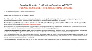 Possible Question 3 - Creative Question: WEBSITE
PLEASE REMEMBER THE ORDER CAN CHANGE
“...we will definitely need a strong online presence.’
It seems likely that they might ask you to design a website.
You will be supplied with an A3 sheet of paper or a storyboard to produce your design. It would be a good idea to draw your webpage leaving room to write
annotations around the perimeter of your design. These would explain the decisions that you have made to the examiner.
Consider how you might include conventional elements such as the title, colour, font, images, videos to link in with the overall aesthetic appeal to the
target audience of families. Look for examples of great web design.
You must observe the conventions of a webpage - consider how your reader will navigate the page with hyperlinks and where these hyperlinks should be placed.
How should your content be arranged on the website? Research existing sites for ideas and good practice.
Consider the advantages of the webpage format - interactive elements like moving image footage, animations, sound, music, links to other sites - and how these
could be used to attract your target audience. You should also explain how these techniques could be used to present information effectively
Link to social networking sites - how could these be used? You might also consider how to use forums or microsites (blogs) to develop relationship between the text
and audience (think about Benedict Anderson’s imagined communities.) Perhaps get your audience to sign up to your site so you have their data which you can use
to target audiences more effectively (Or sell, if you’re evil.)
Don’t forget the synergy. What other sites could you link to? What sites do your target audiences use? Could you perhaps highlight some of your marketing tie-ins?
 