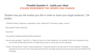 Possible Question 4 - Justify your Ideas
PLEASE REMEMBER THE ORDER CAN CHANGE
“Explain how you will market your film in order to reach your target audience.” (Or
similar)
Traditional media- magazines, newspapers, radio, traditional TV channels, posters, cinema.
May appeal to older audiences.
Expensive
Very good for targeting already-defined audiences
Have actual examples- ‘Total Film’ or ‘Sight and Sound’ are film magazines, for example. Much more impressive if you
can actually identify specific films or magazines you wish to use as part of your marketing.
Limited, one-way flow of media. Passive experience. THings like posters are only used to hit very localised, immediate
audiences (ie at the time and in the place where the film is actually showing.) So those would come at the END of the
campaign.
 