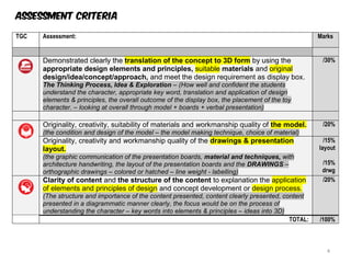 TGC Assessment: Marks Exc
A
30
Demonstrated clearly the translation of the concept to 3D form by using the
appropriate design elements and principles, suitable materials and original
design/idea/concept/approach, and meet the design requirement as display box.
The Thinking Process, Idea & Exploration – (How well and confident the students
understand the character, appropriate key word, translation and application of design
elements & principles, the overall outcome of the display box, the placement of the toy
character. – looking at overall through model + boards + verbal presentation)
/30%
Tro
cho
exra
inqu
hera
20
Originality, creativity, suitability of materials and workmanship quality of the model.
(the condition and design of the model – the model making technique, choice of material)
/20%
Originality, creativity and workmanship quality of the drawings & presentation
layout.
(the graphic communication of the presentation boards, material and techniques, with
architecture handwriting, the layout of the presentation boards and the DRAWINGS –
orthographic drawings – colored or hatched – line weight - labelling)
/15%
layout
/15%
drwg
30
Clarity of content and the structure of the content to explanation the application
of elements and principles of design and concept development or design process.
(The structure and importance of the content presented, content clearly presented, content
presented in a diagrammatic manner clearly, the focus would be on the process of
understanding the character – key words into elements & principles – ideas into 3D)
/20%
TOTAL: /100%
Assessment criteria
4
 