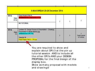 You are required t o show and
explain about DPJ 3 at t he pin up
t ut orial session AND t o include all
t he ot her DPJ’s AND your DESIGN
PROPOSAL f or t he f inal design of t he
display box.
Show as m any proposal w it h m odels
and draw ings! 6
 