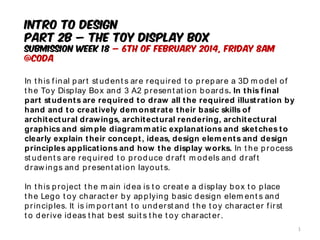 INTRO TO DESIGN
PART 2B – THE TOY DISPLAY BOX
Submission Week 18 – 6th of February 2014, Friday 8AM
@CODA
In t his f inal part st udent s are required t o prepare a 3D m odel of
t he Toy Display Box and 3 A2 present at ion boards. In this final
part students are required to draw all the required illustration by
hand and to creatively demonstrate their basic skills of
architectural drawings, architectural rendering, architectural
graphics and simple diagrammatic explanations and sketches to
clearly explain their concept, ideas, design elements and design
principles applications and how the display works. In t he process
st udent s are required t o produce draf t m odels and draf t
draw ings and present at ion layout s.
In t his project t he m ain idea is t o creat e a display box t o place
t he Lego t oy charact er by applying basic design elem ent s and
principles. It is im port ant t o underst and t he t oy charact er f irst
t o derive ideas t hat best suit s t he t oy charact er.
1
 