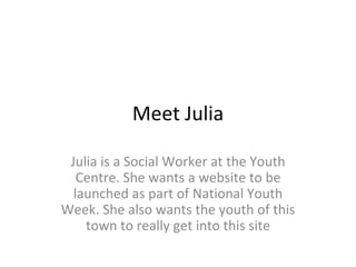 Meet Julia Julia is a Social Worker at the Youth Centre. She wants a website to be launched as part of National Youth Week. She also wants the youth of this town to really get into this site 