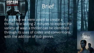 Brief
As a group we were asked to create a
thriller title lasting 2 minutes to explain the
variety of ways a thriller can be identified
through its uses of codes and conventions,
with the addition of sub genres.
By Samiha Begum
 