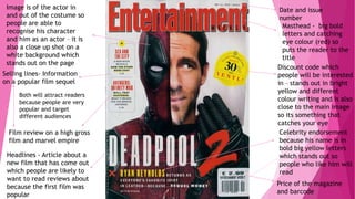 Masthead - big bold
letters and catching
eye colour (red) so
puts the reader to the
title
Price of the magazine
and barcode
Date and issue
number
Headlines - Article about a
new film that has come out
which people are likely to
want to read reviews about
because the first film was
popular
Image is of the actor in
and out of the costume so
people are able to
recognise his character
and him as an actor – it is
also a close up shot on a
white background which
stands out on the page
Selling lines- Information
on a popular film sequel
Film review on a high gross
film and marvel empire
Both will attract readers
because people are very
popular and target
different audiences
Discount code which
people will be interested
in – stands out in bright
yellow and different
colour writing and is also
close to the main image
so its something that
catches your eye
Celebrity endorsement
because his name is in
bold big yellow letters
which stands out so
people who like him will
read
 