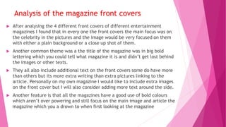  After analysing the 4 different front covers of different entertainment
magazines I found that in every one the front covers the main focus was on
the celebrity in the pictures and the image would be very focused on them
with either a plain background or a close up shot of them.
 Another common theme was a the title of the magazine was in big bold
lettering which you could tell what magazine it is and didn’t get lost behind
the images or other texts.
 They all also include additional text on the front covers some do have more
than others but its more extra writing than extra pictures linking to the
article. Personally on my own magazine I would like to include extra images
on the front cover but I will also consider adding more text around the side.
 Another feature is that all the magazines have a good use of bold colours
which aren’t over powering and still focus on the main image and article the
magazine which you a drown to when first looking at the magazine
Analysis of the magazine front covers
 