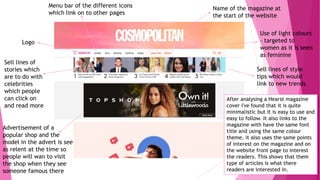 Name of the magazine at
the start of the website
Logo
Menu bar of the different icons
which link on to other pages
Sell lines of
stories which
are to do with
celebrities
which people
can click on
and read more
Sell lines of style
tips which would
link to new trends
Advertisement of a
popular shop and the
model in the advert is see
as relent at the time so
people will wan to visit
the shop when they see
someone famous there
Use of light colours
– targeted to
women as it is seen
as feminine
After analysing a Hearst magazine
cover I've found that it is quite
minimalistic but it is easy to use and
easy to follow. It also links to the
magazine with have the same font
title and using the same colour
theme, it also uses the same points
of interest on the magazine and on
the website front page to interest
the readers. This shows that them
type of articles is what there
readers are interested in.
 