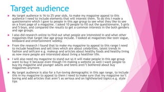 Target audience
 My target audience is 16 to 25 year olds, to make my magazine appeal to this
audience I need to include elements that will interest them. To do this I made a
questionnaire which I gave to people in this age group to see what they like to see
on a front page of a magazine. I asked 10 people to fill out the questionnaire, 5 girls
and 5 boys, and compared the results to get a common interests in the both genders
and age groups.
 I also did research online to find out what people are interested in and what other
magazines that target like age group include. I looked at magazines like teen vogue,
billboard and entertainment weekly.
 From the research I found that to make my magazine to appeal to this range I need
to include headlines and sell lines which are about celebrities, latest trends in
fashion and selfcare e.g. makeup and articles about healthy foods and healthy living
as now more people are interested about living a healthier life.
 I will also need my magazine to stand out so it will make people in this age group
want to buy it because even though I'm making a website as well I want people to
buy my magazine and younger adults and teens aren’t bothered about buy
magazines anymore.
 My target audience is also for a fun-loving demographic in this age range, to include
this in my magazine to appeal to them I need to make sure that my magazine isn’t
boring and add articles that aren’t as serious and on lighthearted topics e.g. style
tips
 