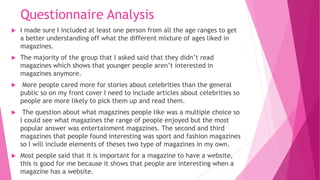 Questionnaire Analysis
 I made sure I included at least one person from all the age ranges to get
a better understanding off what the different mixture of ages liked in
magazines.
 The majority of the group that I asked said that they didn’t read
magazines which shows that younger people aren’t interested in
magazines anymore.
 More people cared more for stories about celebrities than the general
public so on my front cover I need to include articles about celebrities so
people are more likely to pick them up and read them.
 The question about what magazines people like was a multiple choice so
I could see what magazines the range of people enjoyed but the most
popular answer was entertainment magazines. The second and third
magazines that people found interesting was sport and fashion magazines
so I will include elements of theses two type of magazines in my own.
 Most people said that it is important for a magazine to have a website,
this is good for me because it shows that people are interesting when a
magazine has a website.
 