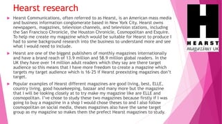 Hearst research
 Hearst Communications, often referred to as Hearst, is an American mass media
and business information conglomerate based in New York City. Hearst owns
newspapers, magazines, television channels, and television stations, including
the San Francisco Chronicle, the Houston Chronicle, Cosmopolitan and Esquire.
To help me create my magazine which would be suitable for Hearst to produce I
had to some background research into the business to understand more and see
what I would need to include.
 Hearst are one of the biggest publishers of monthly magazines internationally
and have a brand reach of 13.9 million and 58.9 million global readers. In the
UK they have over 14 million adult readers which they say are there target
audience so this means that I have more freedom to create a magazine which
targets my target audience which is 16-25 if Hearst preexisting magazines don’t
target.
 Popular examples of Hearst different magazines are good living, best, ELLE,
country living, good housekeeping, bazaar and many more but the magazine
that I will be looking closely at to try make my magazine like are ELLE and
cosmopolitan. I’ve chose to study these two magazines because firstly if I was
going to buy a magazine in a shop I would chose theses to and I also follow
cosmopolitan on social media, theses magazines also have the same target
group as my magazine so makes them the prefect Hearst magazines to study.
 