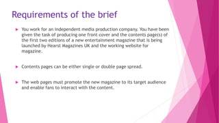 Requirements of the brief
 You work for an independent media production company. You have been
given the task of producing one front cover and the contents page(s) of
the first two editions of a new entertainment magazine that is being
launched by Hearst Magazines UK and the working website for
magazine.
 Contents pages can be either single or double page spread.
 The web pages must promote the new magazine to its target audience
and enable fans to interact with the content.
 