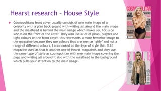 Hearst research – House Style
 Cosmopolitans front cover usually consists of one main image of a
celebrity with a plan back ground with writing all around the main image
and the masthead is behind the main image which makes you focus on
who is on the front of the cover. They also use a lot of pinks, purples and
light colours on the front cover, this represents a more feminine image to
the magazine because they use colours that are seen as ‘girly’ and not a
range of different colours. I also looked at the type of style that ELLE
magazine used as that is another one of Hearst magazines and they use
the same type of style as cosmopolitan with one main image covering the
page and writing all around it also with the masthead in the background
which pulls your attention to the main image.
 
