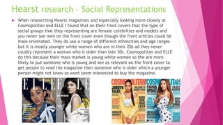 Hearst research – Social Representations
 When researching Hearst magazines and especially looking more closely at
Cosmopolitan and ELLE I found that on their front covers that the type of
social groups that they representing are female celebrities and models and
you never see men on the front cover even though the front articles could be
male orientated. They do use a range of different ethnicities and age ranges
but it is mostly younger white women who are in their 20s ad they never
usually represent a woman who is older than late 30s. Cosmopolitan and ELLE
do this because their mass market is young white women so the are more
likely to put someone who is young and see as relevant on the front cover to
get people to read the magazine then someone who is older which a younger
person might not know so wont seem interested to buy the magazine.
 