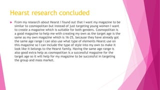 Hearst research concluded
 From my research about Hearst I found out that I want my magazine to be
similar to cosmopolitan but instead of just targeting young women I want
to create a magazine which is suitable for both genders. Cosmopolitan is
a good magazine to help me with creating my own as the target age is the
same as my own magazine which is 16-25, because they have already got
the same age range I can also use what type of elements Hearst use on
this magazine so I can include the type of style into my own to make it
look like it belongs to the Hearst family. Having the same age range is
also good extra help as cosmopolitan is a successful magazine for the
target age so it will help for my magazine to be successful in targeting
the group and mass market.
 