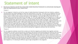 Statement of intent
 How do you intend to use the four areas of the media theoretical framework to communicate meaning and
meet the requirements of your chosen brief?
Product 1
 For my magazine I intend to use the four areas of media theoretical framework which are industry, audience,
representation and media language to meet the requirements of my brief. The style of my magazine will be an
entertainment magazine, but I want it to be all inclusive and not look like its just targeting one type of social
group, I want it to be a more luxurious and easy to read magazine, I will uses light colours and font for the
masthead and coverlines that stand out on the page. 16- 25 is the target group for my magazine so to make sure
that I’m appealing to this group the models I’m using are of both genders and ages in this age group so people
are seeing people their age on the front cover and not people who are older or younger. I have researched
closely at Hearst magazine to get a good understanding of what they expect from their magazines and have took
close consideration into my own, I will need to make sure that on my covers that it draws the reader to the
imagine and not a loads side-lines on the cover. Magazines normally target the mass audiences to maximise
profit so they typically represent all different social groups e.g. ethnicity and age in a positive way so I intent to
do the same in mine. My research has influenced my ideas because now I have more consideration of the images
on my magazine and the mise-en-scene and the editing then magazines elements like the coverlines.
Product 2
 For my magazines website I would like to make sure that the magazine and website flow together and look
connected so my style will be luxurious by focusing on the pictures and having simply but effective font and easy
to follow. I have also looked at Hearst magazine websites and they are quite minimalistic with helpful icons
which take you to other pages for more information, I will include this style into my own website as it flows the
house style and I think it is effective for the target demographic. Which is 16-25, who now are more likely to go
online and read articles then go and buy one so need to make sure it is something that appeals to them and is
easy to follow. Websites normally represent different social groups in a positive way so I will do the same in my
own magazine as I’m showing all different type of ages and genders in my magazine.
 