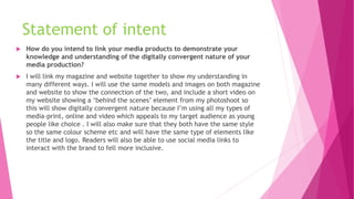 Statement of intent
 How do you intend to link your media products to demonstrate your
knowledge and understanding of the digitally convergent nature of your
media production?
 I will link my magazine and website together to show my understanding in
many different ways. I will use the same models and images on both magazine
and website to show the connection of the two, and include a short video on
my website showing a ‘behind the scenes’ element from my photoshoot so
this will show digitally convergent nature because I’m using all my types of
media-print, online and video which appeals to my target audience as young
people like choice . I will also make sure that they both have the same style
so the same colour scheme etc and will have the same type of elements like
the title and logo. Readers will also be able to use social media links to
interact with the brand to fell more inclusive.
 