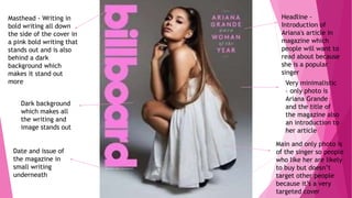 Very minimalistic
– only photo is
Ariana Grande
and the title of
the magazine also
an introduction to
her article
Masthead - Writing in
bold writing all down
the side of the cover in
a pink bold writing that
stands out and is also
behind a dark
background which
makes it stand out
more
Headline -
Introduction of
Ariana's article in
magazine which
people will want to
read about because
she is a popular
singer
Date and issue of
the magazine in
small writing
underneath
Main and only photo is
of the singer so people
who like her are likely
to buy but doesn’t
target other people
because it’s a very
targeted cover
Dark background
which makes all
the writing and
image stands out
 