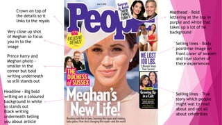 Prince harry and
Meghan photo –
smaller in the
corner but bold
writing underneath
so still stands out
Very close up shot
of Meghan so focus
you in to the
image
Headline - Big bold
writing on a coloured
background in white
so stands out
Black writing
underneath telling
you about article
Selling lines - True
story which people
might wat to read
about and not all
about celebrities
Selling lines - Body
positivise image on
front cover of women
and true stories of
there experiences
Masthead - Bold
lettering at the top in
purple and white that
takes up a lot of he
background
Crown on top of
the details so it
links to the royals
 