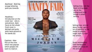 Vanity
fair
Quite minimalistic
back background
makes you focus on
the picture
Masthead - Bold big
orange lettering
pulls you towards
Captions - New
film at the time
which was popular
which people will
want to read on
Headlines -
Introduction on the
cover star – who is
and picture. Main
focus on the whole
front cover is
Michael and quite
plain back ground so
he stands out
Selling lines - All the
black writing pops
out on the
background even
though is small
writing
Selling lines- Article
about trump –gets a
lot of publicity in the
media so people
might want to read
the article
 