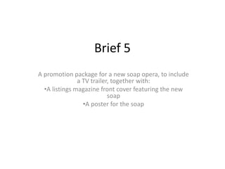 Brief 5
A promotion package for a new soap opera, to include
a TV trailer, together with:
•A listings magazine front cover featuring the new
soap
•A poster for the soap
 