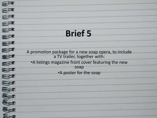 Brief 5 
A promotion package for a new soap opera, to include 
a TV trailer, together with: 
•A listings magazine front cover featuring the new 
soap 
•A poster for the soap 
 