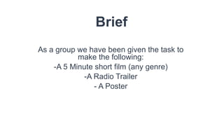 Brief
As a group we have been given the task to
make the following:
-A 5 Minute short film (any genre)
-A Radio Trailer
- A Poster
 
