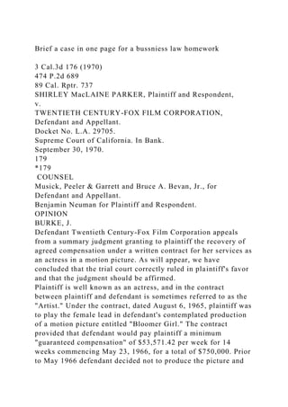 Brief a case in one page for a bussniess law homework
3 Cal.3d 176 (1970)
474 P.2d 689
89 Cal. Rptr. 737
SHIRLEY MacLAINE PARKER, Plaintiff and Respondent,
v.
TWENTIETH CENTURY-FOX FILM CORPORATION,
Defendant and Appellant.
Docket No. L.A. 29705.
Supreme Court of California. In Bank.
September 30, 1970.
179
*179
COUNSEL
Musick, Peeler & Garrett and Bruce A. Bevan, Jr., for
Defendant and Appellant.
Benjamin Neuman for Plaintiff and Respondent.
OPINION
BURKE, J.
Defendant Twentieth Century-Fox Film Corporation appeals
from a summary judgment granting to plaintiff the recovery of
agreed compensation under a written contract for her services as
an actress in a motion picture. As will appear, we have
concluded that the trial court correctly ruled in plaintiff's favor
and that the judgment should be affirmed.
Plaintiff is well known as an actress, and in the contract
between plaintiff and defendant is sometimes referred to as the
"Artist." Under the contract, dated August 6, 1965, plaintiff was
to play the female lead in defendant's contemplated production
of a motion picture entitled "Bloomer Girl." The contract
provided that defendant would pay plaintiff a minimum
"guaranteed compensation" of $53,571.42 per week for 14
weeks commencing May 23, 1966, for a total of $750,000. Prior
to May 1966 defendant decided not to produce the picture and
 