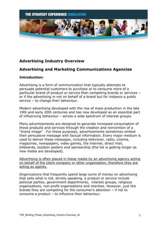 Advertising Industry Overview

Advertising and Marketing Communications Agencies

Introduction:

Advertising is a form of communication that typically attempts to
persuade potential customers to purchase or to consume more of a
particular brand of product or service than competing brands or services –
or if the advertising in not on behalf of a brand but for instance a public
service – to change their behaviour.

Modern advertising developed with the rise of mass production in the late
19th and early 20th centuries and has now developed as an essential part
of influencing behaviour – across a wide spectrum of interest groups.

Many advertisements are designed to generate increased consumption of
those products and services through the creation and reinvention of a
“brand image" . For these purposes, advertisements sometimes embed
their persuasive message with factual information. Every major medium is
used to deliver these messages, including television, radio, cinema,
magazines, newspapers, video games, the internet, direct mail,
billboards, outdoor posters and sponsorship (the list is getting longer as
new media are developed).

Advertising is often placed in these media by an advertising agency acting
on behalf of the client company or other organization, therefore they are
acting as agents.

Organizations that frequently spend large sums of money on advertising
that sells what is not, strictly speaking, a product or service include
policical parties, government departments, interest groups, religious
organisations, non-profit organisations and charities. However, just like
brands they are competing for the consumer’s attention – if not to
consume a product – to influence their behaviour.




TSE_Briefing_Phase_Advertising_Industry Overview_v6                         1
 