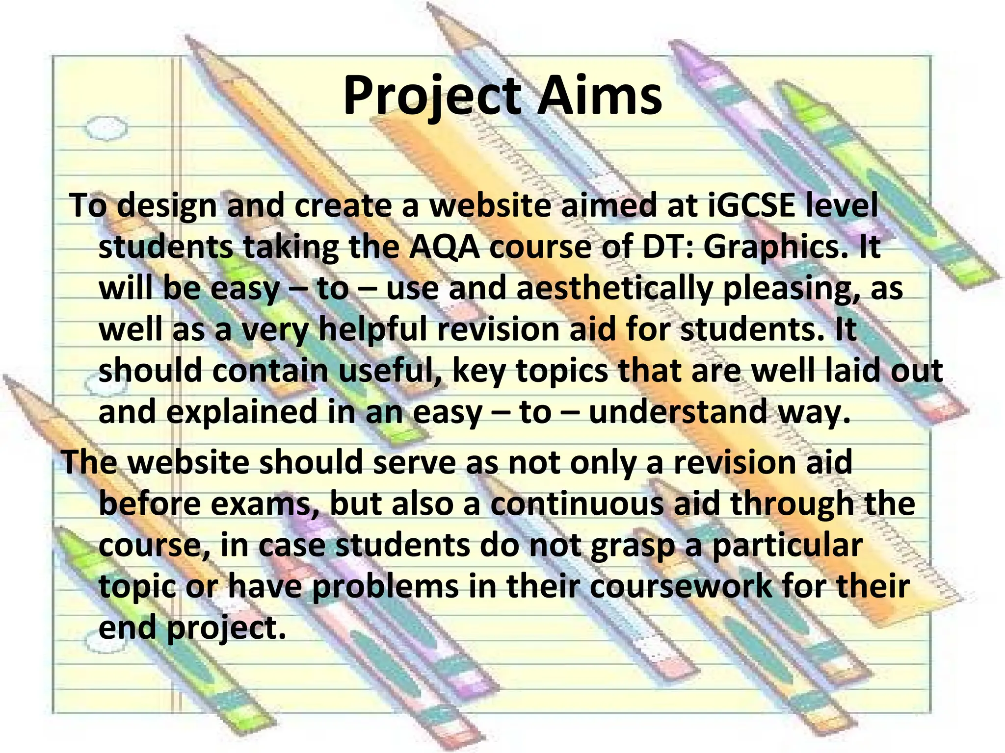 Project Aims   To design and create a website aimed at iGCSE level students taking the AQA course of DT: Graphics. It will be easy – to – use and aesthetically pleasing, as well as a very helpful revision aid for students. It should contain useful, key topics that are well laid out and explained in an easy – to – understand way. The website should serve as not only a revision aid before exams, but also a continuous aid through the course, in case students do not grasp a particular topic or have problems in their coursework for their end project.  