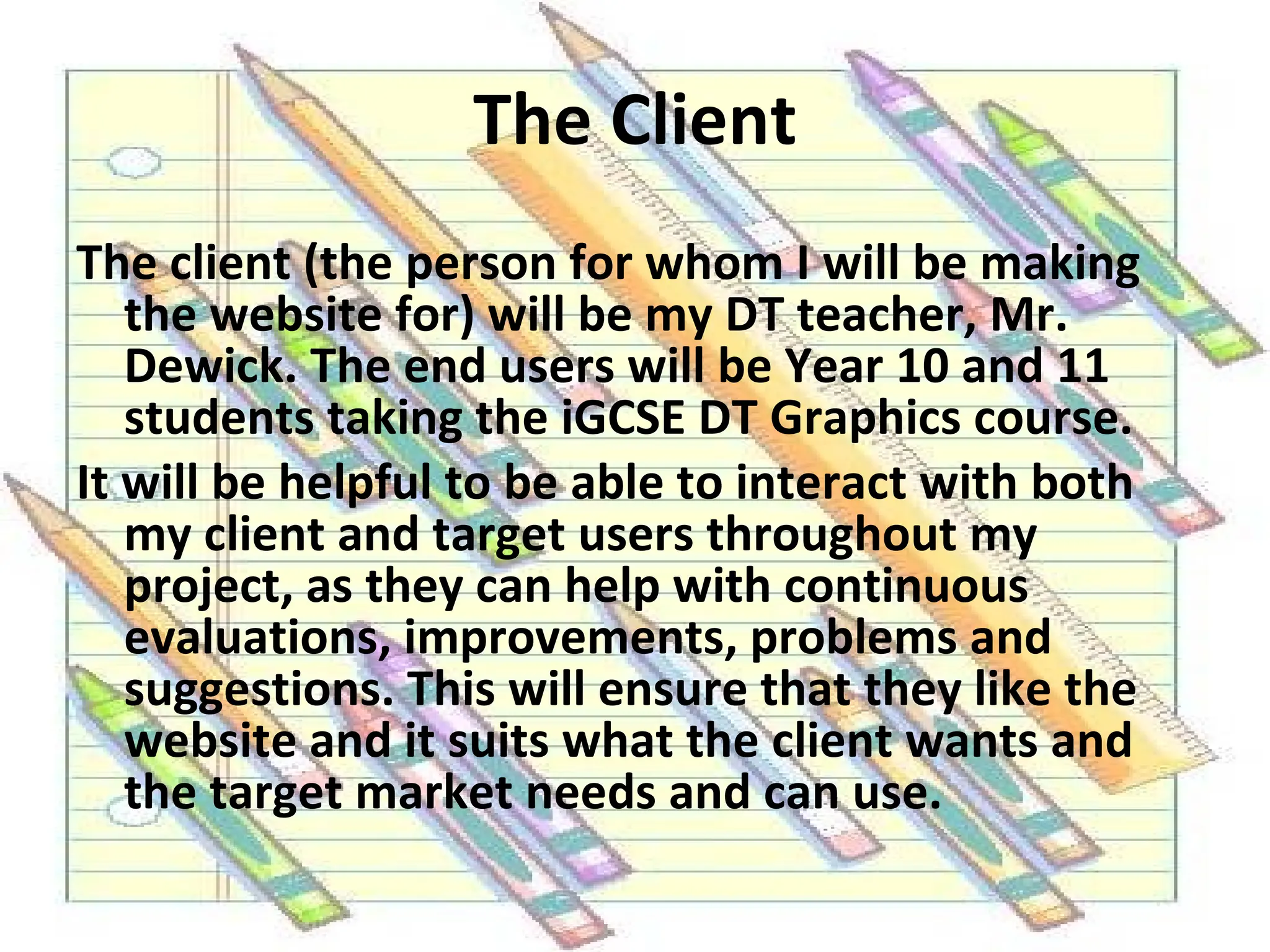 The Client The client (the person for whom I will be making the website for) will be my DT teacher, Mr. Dewick. The end users will be Year 10 and 11 students taking the iGCSE DT Graphics course. It will be helpful to be able to interact with both my client and target users throughout my project, as they can help with continuous evaluations, improvements, problems and suggestions. This will ensure that they like the website and it suits what the client wants and the target market needs and can use.  