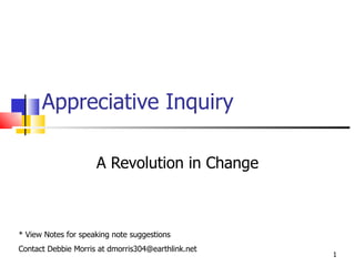 Appreciative Inquiry A Revolution in Change * View Notes for speaking note suggestions Contact Debbie Morris at dmorris304@earthlink.net 