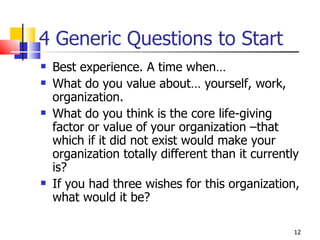 4 Generic Questions to Start Best experience. A time when… What do you value about… yourself, work, organization. What do you think is the core life-giving factor or value of your organization –that which if it did not exist would make your organization totally different than it currently is? If you had three wishes for this organization, what would it be?  