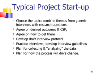 Typical Project Start-up Choose the topic: combine themes from generic interviews with research questions.  Agree on desired outcomes & CSF; Agree on how to get there Develop draft interview protocol  Practice interviews; develop interview guidelines Plan for collecting & “analyzing” the data Plan for how the process will drive change. 