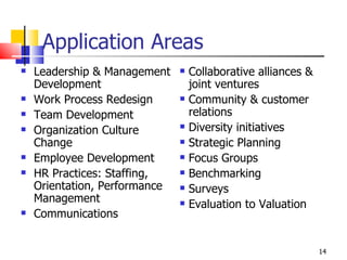 Application Areas Leadership & Management Development Work Process Redesign Team Development Organization Culture Change Employee Development HR Practices: Staffing, Orientation, Performance Management Communications Collaborative alliances & joint ventures Community & customer relations Diversity initiatives Strategic Planning Focus Groups Benchmarking Surveys Evaluation to Valuation 