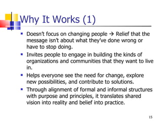 Why It Works (1) Doesn’t focus on changing people    Relief that the message isn’t about what they’ve done wrong or have to stop doing. Invites people to engage in building the kinds of organizations and communities that they want to live in.  Helps everyone see the need for change, explore new possibilities, and contribute to solutions. Through alignment of formal and informal structures with purpose and principles, it translates shared vision into reality and belief into practice. 