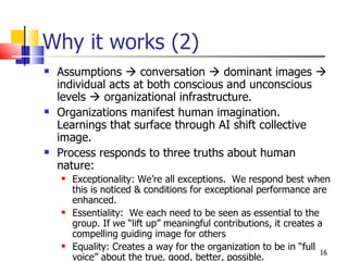 Why it works (2)  Assumptions    conversation    dominant images    individual acts at both conscious and unconscious levels    organizational infrastructure.  Organizations manifest human imagination. Learnings that surface through AI shift collective image. Process responds to three truths about human nature: Exceptionality: We’re all exceptions.  We respond best when this is noticed & conditions for exceptional performance are enhanced. Essentiality:  We each need to be seen as essential to the group. If we “lift up” meaningful contributions, it creates a compelling guiding image for others Equality: Creates a way for the organization to be in “full voice” about the true, good, better, possible. 