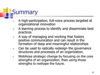 Summary A high-participation, full-voice process targeted at organizational innovation A learning process to identify and disseminate best practices A way of managing and working that fosters positive communication and can result in the formation of deep and meaningful relationships Can be used to radically redesign the governance structures and processes of an organization. Mobilizes strategic change by focusing on the core strengths of an organization, then using those strengths to reshape the future.   