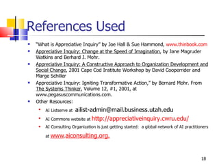 References Used “ What is Appreciative Inquiry” by Joe Hall & Sue Hammond,  www.thinbook.com Appreciative Inquiry: Change at the Speed of Imagination , by Jane Magruder Watkins and Berhard J. Mohr. Appreciative Inquiry: A Constructive Approach to Organization Development and Social Change , 2001 Cape Cod Institute Workshop by David Cooperrider and Marge Schiller Appreciative Inquiry: Igniting Transformative Action,” by Bernard Mohr. From  The Systems Thinker , Volume 12, #1, 2001, at  www.pegasuscommunications.com. Other Resources: AI Listserve at  [email_address] AI Commons website at  http://appreciativeinquiry.cwru.edu/ AI Consulting Organization is just getting started:  a global network of AI practitioners at  www . aiconsulting.org.   