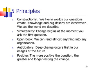 5 Principles Constructionist: We live in worlds our questions create. Knowledge and org destiny are interwoven. We see the world we describe. Simultaneity: Change begins at the moment you ask the first question. Open Book: We can read almost anything into any organization.  Anticipatory: Deep change occurs first in our images of the future  Positive: The more positive the question, the greater and longer-lasting the change. 