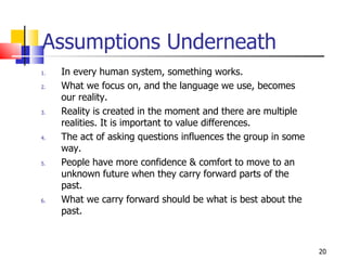 Assumptions Underneath In every human system, something works. What we focus on, and the language we use, becomes our reality. Reality is created in the moment and there are multiple realities. It is important to value differences. The act of asking questions influences the group in some way. People have more confidence & comfort to move to an unknown future when they carry forward parts of the past. What we carry forward should be what is best about the past. 