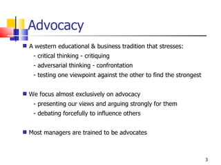 Advocacy A western educational & business tradition that stresses: - critical thinking - critiquing  - adversarial thinking - confrontation - testing one viewpoint against the other to find the strongest We focus almost exclusively on advocacy - presenting our views and arguing strongly for them - debating forcefully to influence others Most managers are trained to be advocates 