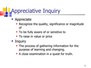 Appreciative Inquiry  Appreciate Recognize the quality, significance or magnitude of To be fully aware of or sensitive to To raise in value or price Inquiry The process of gathering information for the purpose of learning and changing. A close examination in a quest for truth. 