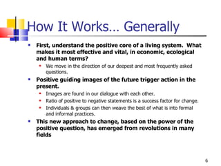 How It Works… Generally First, understand the positive core of a living system.  What makes it most effective and vital, in economic, ecological and human terms?  We move in the direction of our deepest and most frequently asked questions.  Positive guiding images of the future trigger action in the present.  Images are found in our dialogue with each other.  Ratio of positive to negative statements is a success factor for change. Individuals & groups can then weave the best of what is into formal and informal practices. This new approach to change, based on the power of the positive question, has emerged from revolutions in many fields 