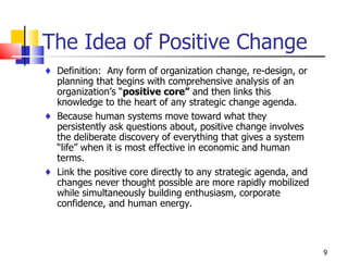 The Idea of Positive Change Definition:  Any form of organization change, re-design, or planning that begins with comprehensive analysis of an organization’s “ positive core”  and then links this knowledge to the heart of any strategic change agenda. Because human systems move toward what they persistently ask questions about, positive change involves the deliberate discovery of everything that gives a system “life” when it is most effective in economic and human terms. Link the positive core directly to any strategic agenda, and changes never thought possible are more rapidly mobilized while simultaneously building enthusiasm, corporate confidence, and human energy.  