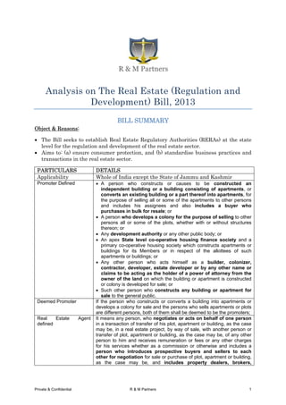 Analysis on The Real Estate (Regulation and
Development) Bill, 2013
BILL SUMMARY
Object & Reasons:
• The Bill seeks to establish Real Estate Regulatory Authorities (RERAs) at the state
level for the regulation and development of the real estate sector.
• Aims to: (a) ensure consumer protection, and (b) standardise business practices and
transactions in the real estate sector.
PARTICULARS DETAILS
Applicability Whole of India except the State of Jammu and Kashmir
Promoter Defined • A person who constructs or causes to be constructed an
independent building or a building consisting of apartments, or
converts an existing building or a part thereof into apartments, for
the purpose of selling all or some of the apartments to other persons
and includes his assignees and also includes a buyer who
purchases in bulk for resale; or
• A person who develops a colony for the purpose of selling to other
persons all or some of the plots, whether with or without structures
thereon; or
• Any development authority or any other public body; or
• An apex State level co-operative housing finance society and a
primary co-operative housing society which constructs apartments or
buildings for its Members or in respect of the allottees of such
apartments or buildings; or
• Any other person who acts himself as a builder, colonizer,
contractor, developer, estate developer or by any other name or
claims to be acting as the holder of a power of attorney from the
owner of the land on which the building or apartment is constructed
or colony is developed for sale; or
• Such other person who constructs any building or apartment for
sale to the general public.
Deemed Promoter If the person who constructs or converts a building into apartments or
develops a colony for sale and the persons who sells apartments or plots
are different persons, both of them shall be deemed to be the promoters;
Real Estate Agent
defined
It means any person, who negotiates or acts on behalf of one person
in a transaction of transfer of his plot, apartment or building, as the case
may be, in a real estate project, by way of sale, with another person or
transfer of plot, apartment or building, as the case may be, of any other
person to him and receives remuneration or fees or any other charges
for his services whether as a commission or otherwise and includes a
person who introduces prospective buyers and sellers to each
other for negotiation for sale or purchase of plot, apartment or building,
as the case may be, and includes property dealers, brokers,
Private & Confidential R & M Partners 1
 