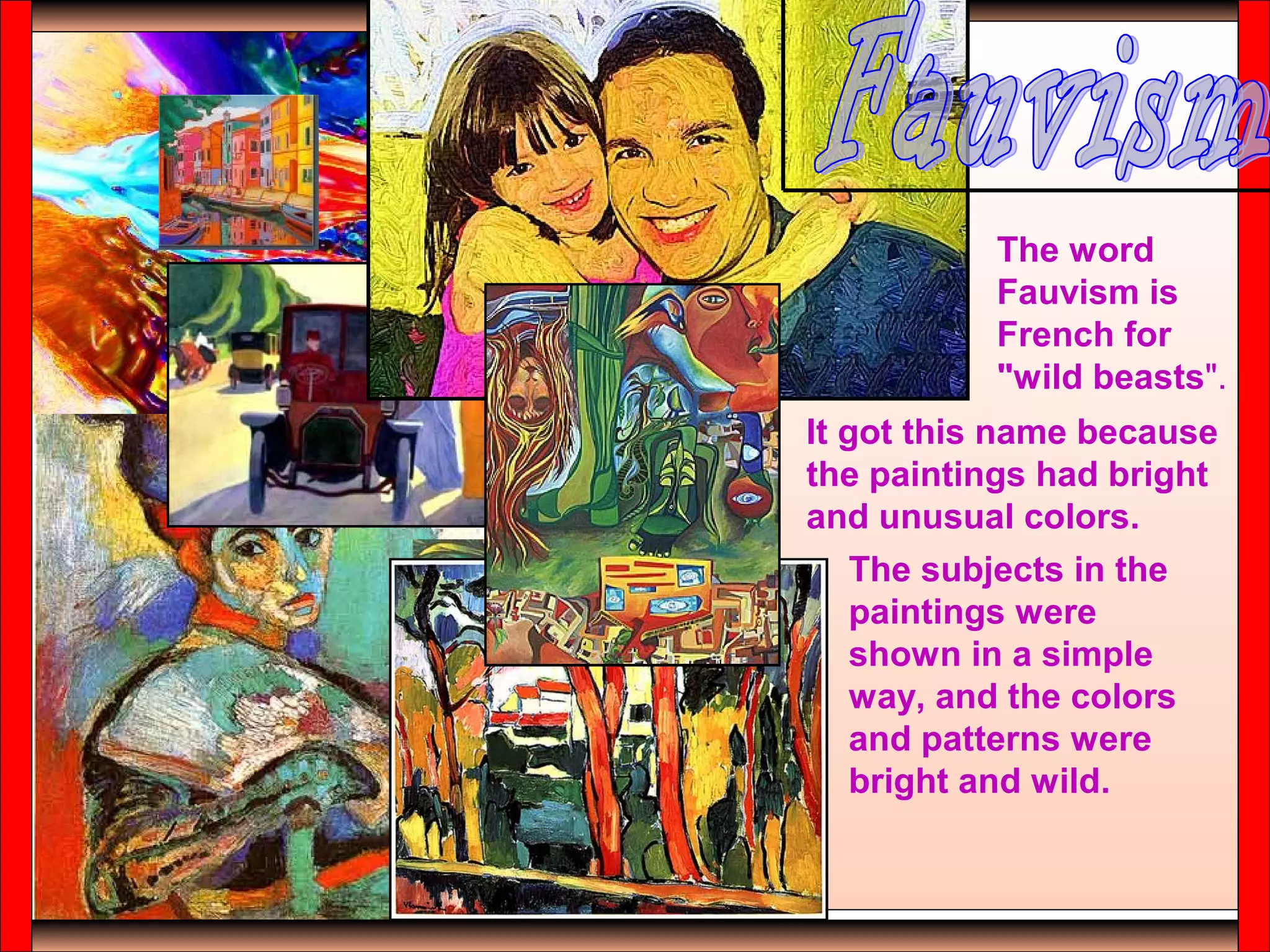 The word
Fauvism is
French for
"wild beasts".
It got this name because
the paintings had bright
and unusual colors.
The subjects in the
paintings were
shown in a simple
way, and the colors
and patterns were
bright and wild.
 